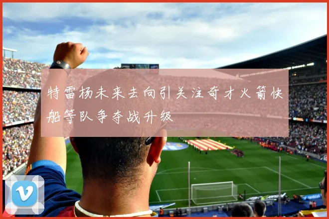 特雷杨未来去向引关注奇才火箭快船等队争夺战升级