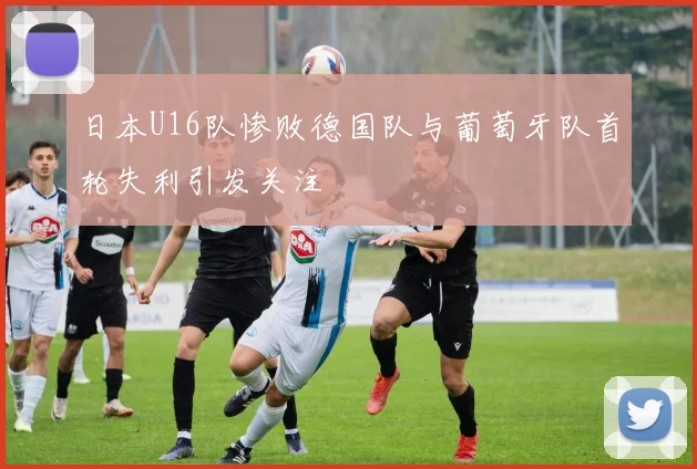 日本U16队惨败德国队与葡萄牙队首轮失利引发关注