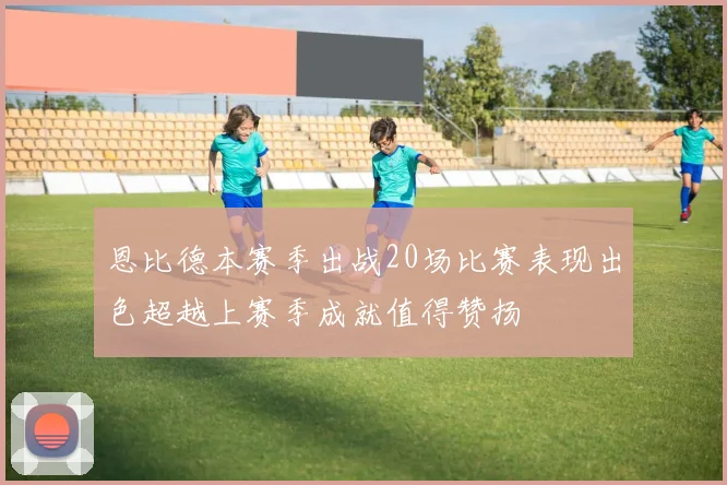恩比德本赛季出战20场比赛表现出色超越上赛季成就值得赞扬