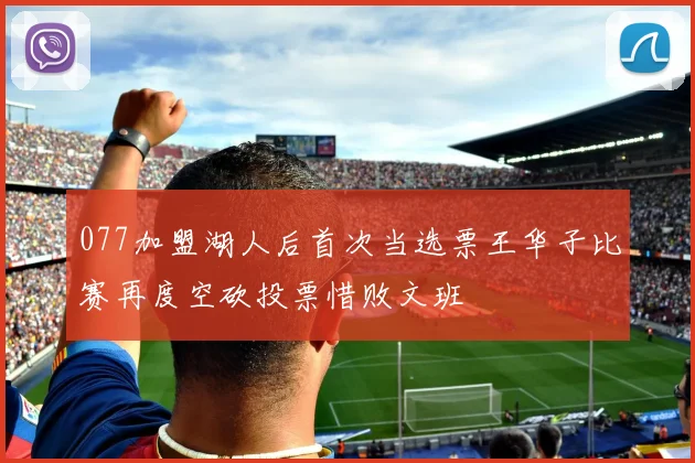 077加盟湖人后首次当选票王华子比赛再度空砍投票惜败文班