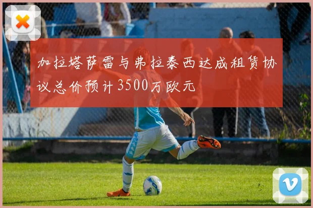 加拉塔萨雷与弗拉泰西达成租赁协议总价预计3500万欧元