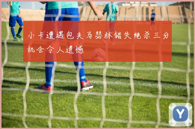 小卡遭遇包夹马瑟林错失绝杀三分机会令人遗憾