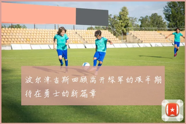 波尔津吉斯回顾离开绿军的艰辛期待在勇士的新篇章