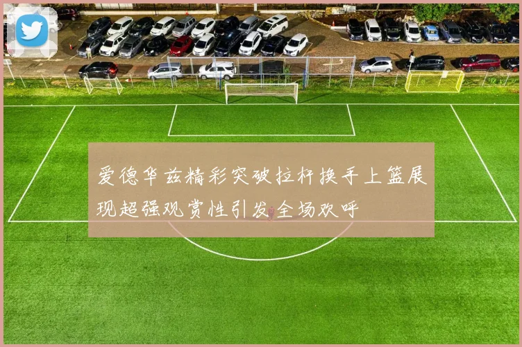 爱德华兹精彩突破拉杆换手上篮展现超强观赏性引发全场欢呼
