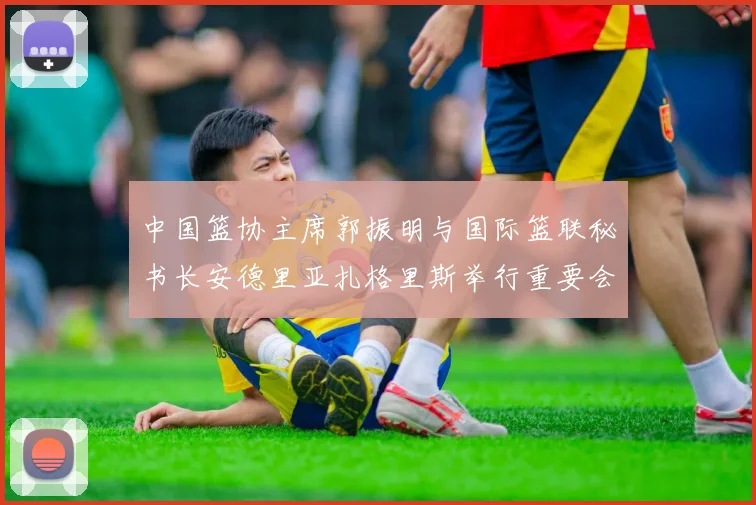 中国篮协主席郭振明与国际篮联秘书长安德里亚扎格里斯举行重要会晤