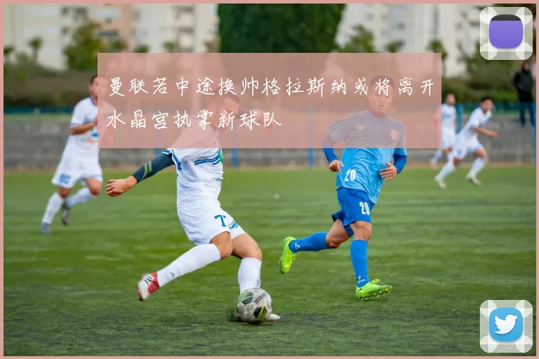 曼联若中途换帅格拉斯纳或将离开水晶宫执掌新球队