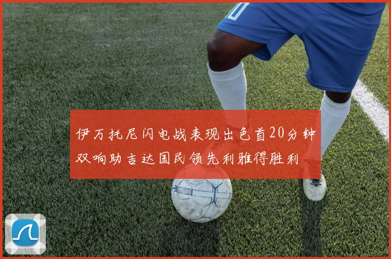 伊万托尼闪电战表现出色首20分钟双响助吉达国民领先利雅得胜利