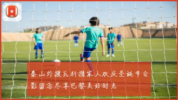 泰山外援瓦科携家人欢庆圣诞节合影留念尽享巴黎美好时光