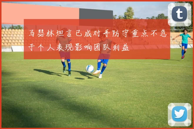 马瑟林坦言已成对手防守重点不急于个人表现影响团队利益