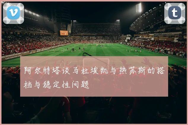 阿尔特塔谈马杜埃凯与热苏斯的搭档与稳定性问题