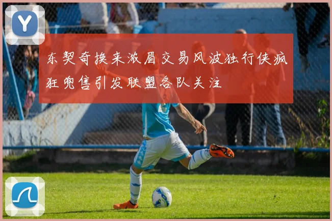 东契奇换来浓眉交易风波独行侠疯狂兜售引发联盟各队关注