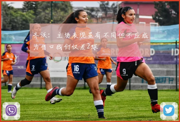 齐沃：主场表现虽有不同但不应成为借口我们仅差2球