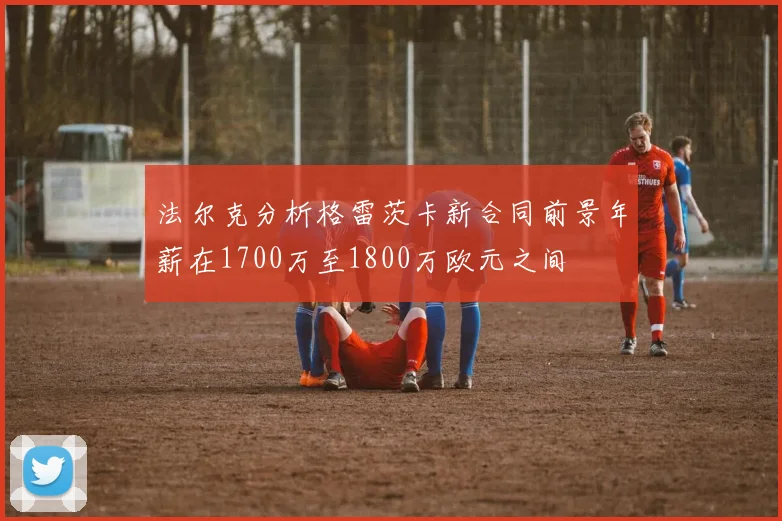 法尔克分析格雷茨卡新合同前景年薪在1700万至1800万欧元之间