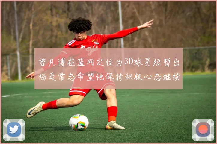 曾凡博在篮网定位为3D球员短暂出场是常态希望他保持积极心态继续努力