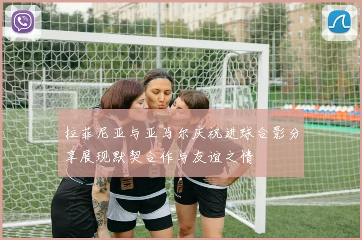 拉菲尼亚与亚马尔庆祝进球合影分享展现默契合作与友谊之情