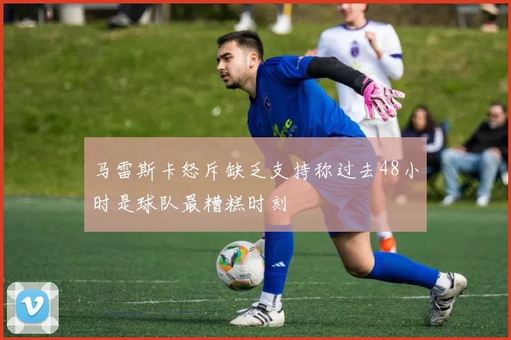 马雷斯卡怒斥缺乏支持称过去48小时是球队最糟糕时刻