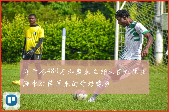 海于格480万加盟米兰却未在红黑生涯中对阵国米的奇妙缘分