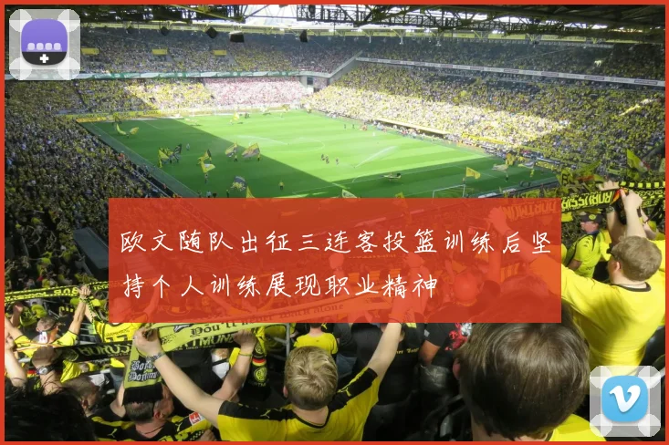 欧文随队出征三连客投篮训练后坚持个人训练展现职业精神