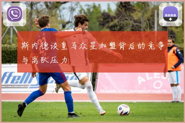 斯内德谈皇马众星加盟背后的竞争与离队压力