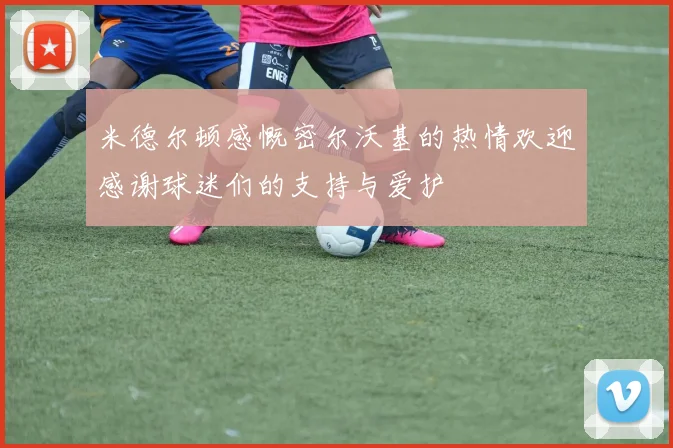 米德尔顿感慨密尔沃基的热情欢迎感谢球迷们的支持与爱护