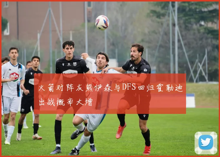 火箭对阵灰熊伊森与DFS回归霍勒迪出战概率大增