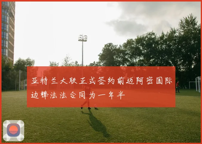 亚特兰大联正式签约前迈阿密国际边锋法法合同为一年半