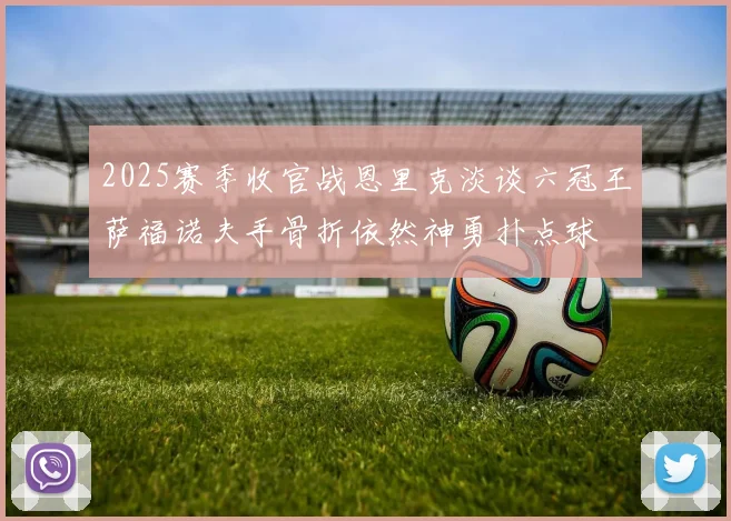 2025赛季收官战恩里克淡谈六冠王萨福诺夫手骨折依然神勇扑点球