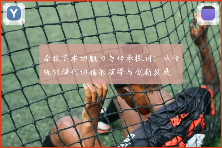 杂技艺术的魅力与传承探讨：从传统到现代的精彩演绎与创新发展