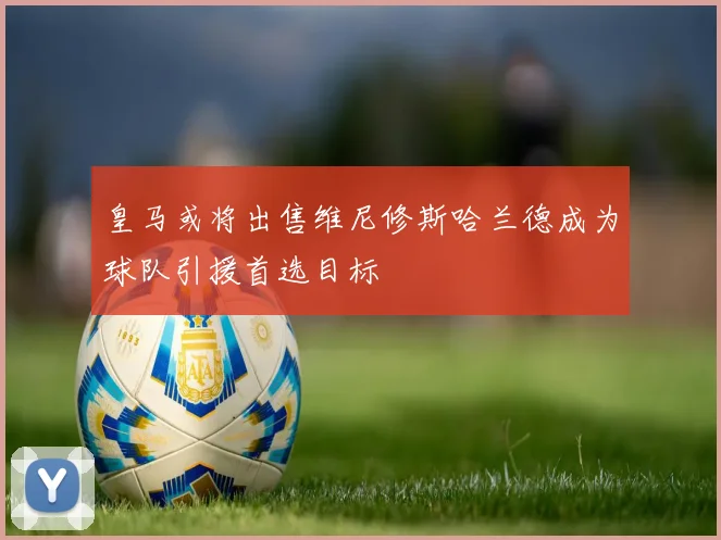 皇马或将出售维尼修斯哈兰德成为球队引援首选目标